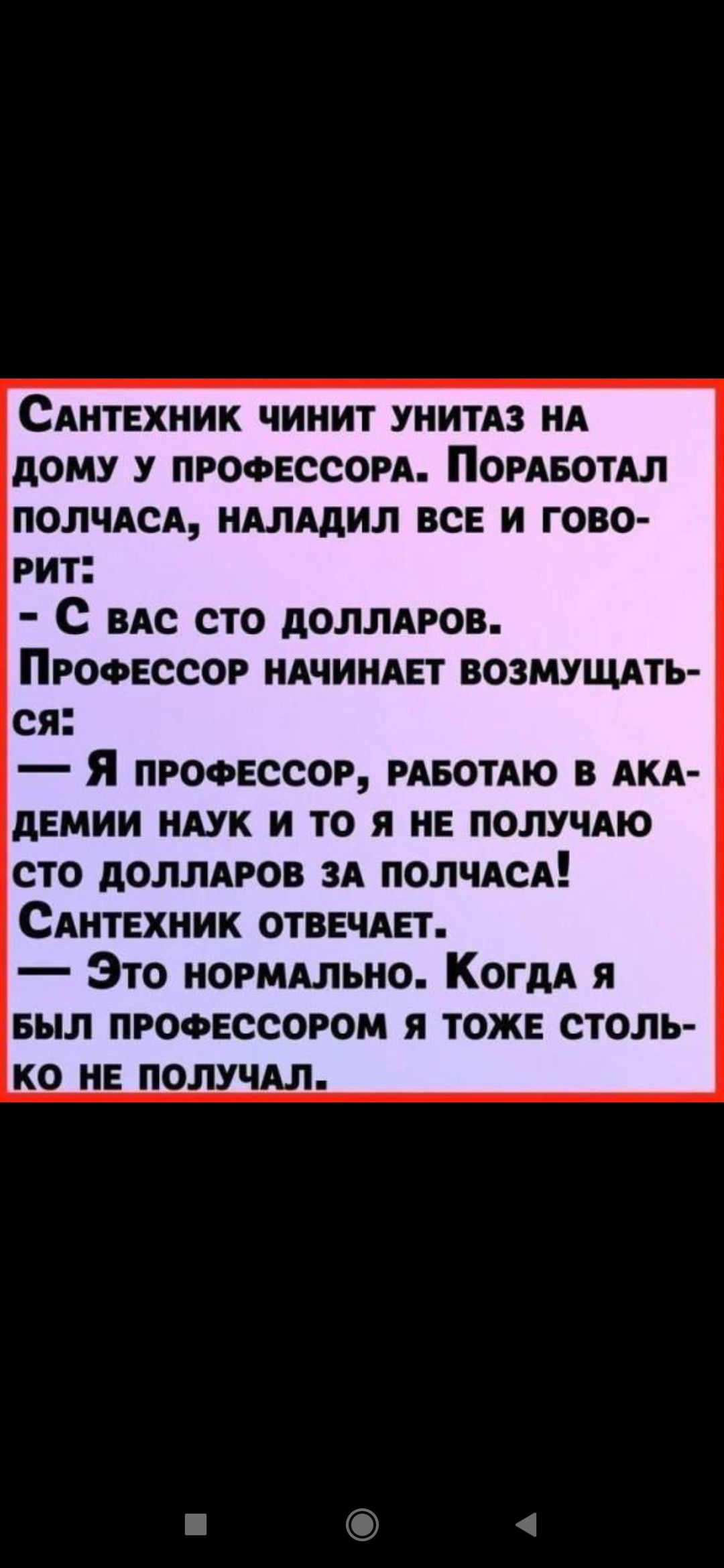 Сантехник чинит унитаз у профессора. Поработал полчаса, наладил всё и говорит: — С вас сто долларов. Профессор начинает возмущаться: — Я профессор, работаю в академии наук и то я не получаю сто долларов за полчаса! Сантехник отвечает: — Это нормально. Когда я был профессором, я тоже столько не получал.