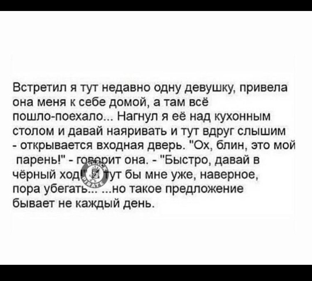 Встретил я тут недавно одну девушку, привела она меня к себе домой, а там всё пошло-поехало... Нагнул я её над кухонным столом и вдруг слышим — открывается входная дверь. “Ох, блин, это мой парень!” — говорит она. “Быстро, давай в чёрный ход уйдём бы мне уже, наверно, пора убегать” — и такое предложение бывает не каждый день.