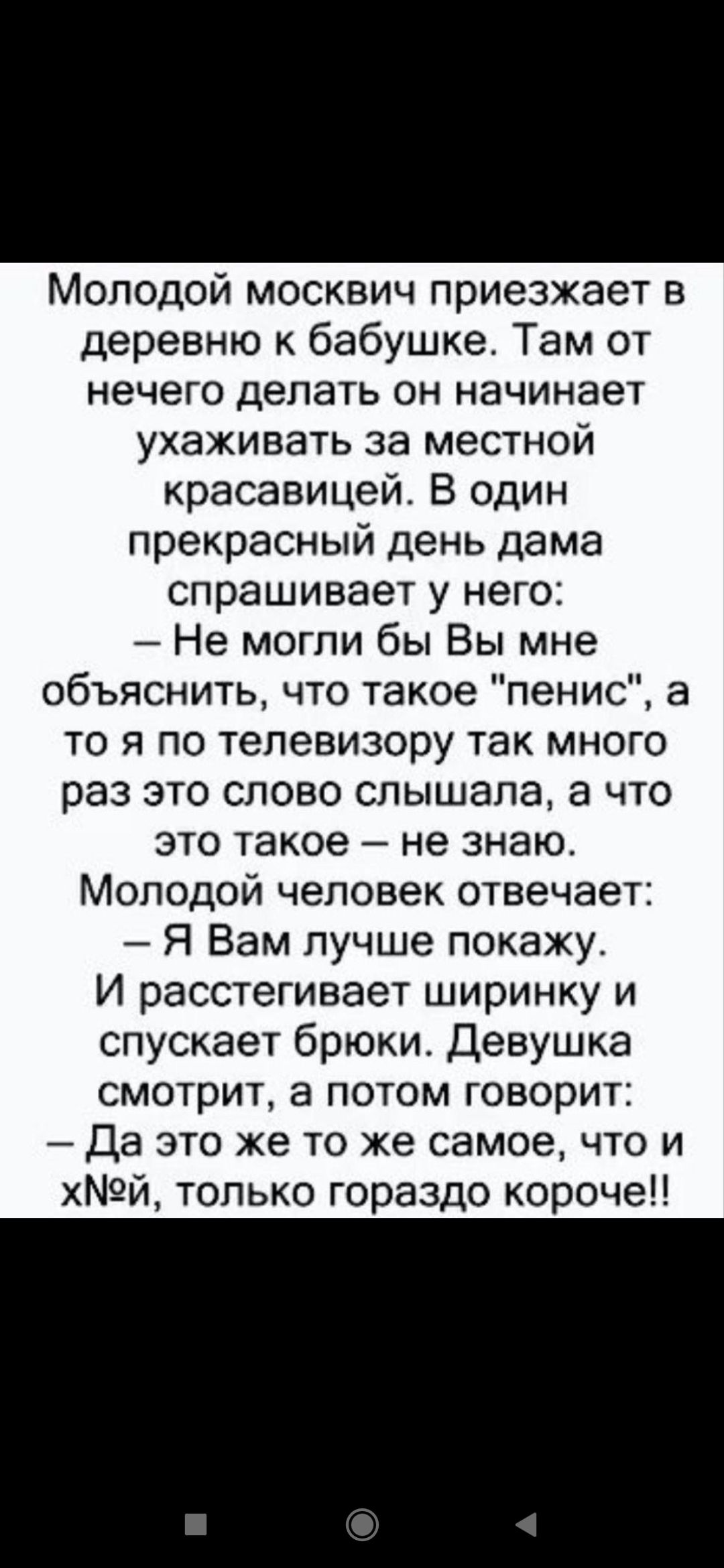 Молодой москвич приезжает в деревню к бабушке. Там от нечего делать он начинает ухаживать за местной красавицей. В один прекрасный день дама спрашивает у него: – Не могли бы Вы мне объяснить, что такое 'пенис', а то я по телевизору так много раз это слово слышала, а что это такое – не знаю. Молодой человек отвечает: – Я Вам лучше покажу. И расстегивает ширинку и спускает брюки. Девушка смотрит, а потом говорит: – Да это же то же самое, что и х**й, только гораздо короче!!