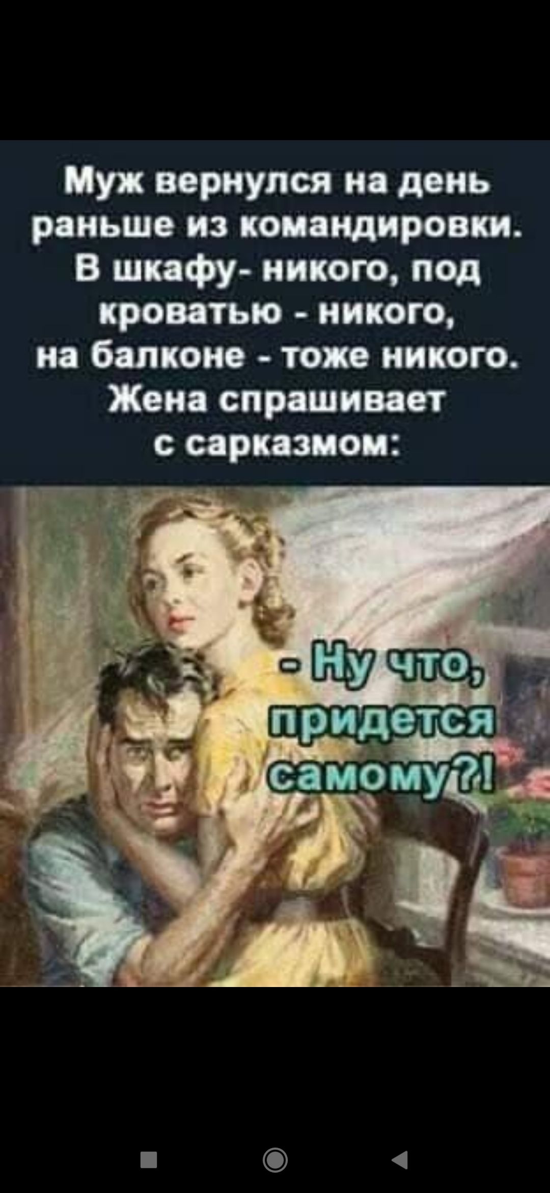 Муж вернулся на день раньше из командировки. В шкафу - никого, под кроватью - никого, на балконе - тоже никого. Жена спрашивает с сарказмом: - Ну что, придется самому?!