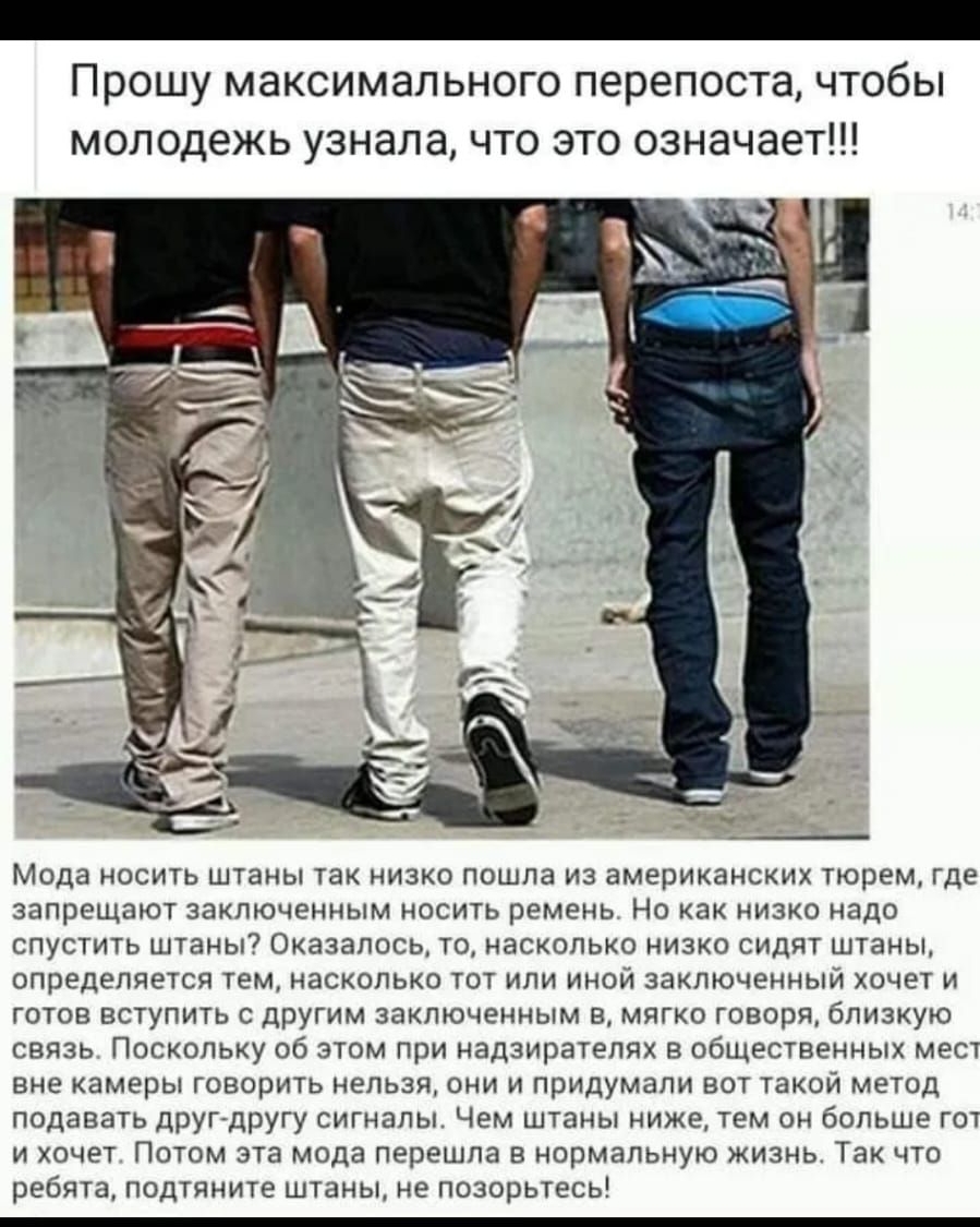 Прошу максимального перепоста чтобы молодежь узнала что это означает Мода носить штаны так низко пошла из американских тюрем где запрещают заключенным носить ремень Но как низко надо спустить штаны Оказалось то насколько низко сидят штаны определяется тем насколько тот или иной заключенный хочет и готов вступить с другим заключенным в мягко говоря близкую связь Поскольку об этом при надзирателях в