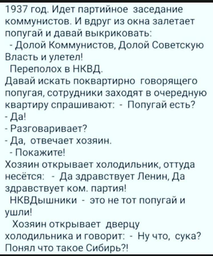 1937 год Идет партийное заседание коммунистов И вдруг из окна залетает попугай и давай выкриковать Долой Коммунистов Долой Советскую Власть и улетел Переполох в НКВД Давай искать поквартирно говорящего попугая сотрудники заходят в очередную квартиру спрашивают Попугай есть да Разговаривает Да отвечает хозяин Покажите Хозяин открывает холодильник оттуда несётся Да здравствует Ленин Да здравствует к