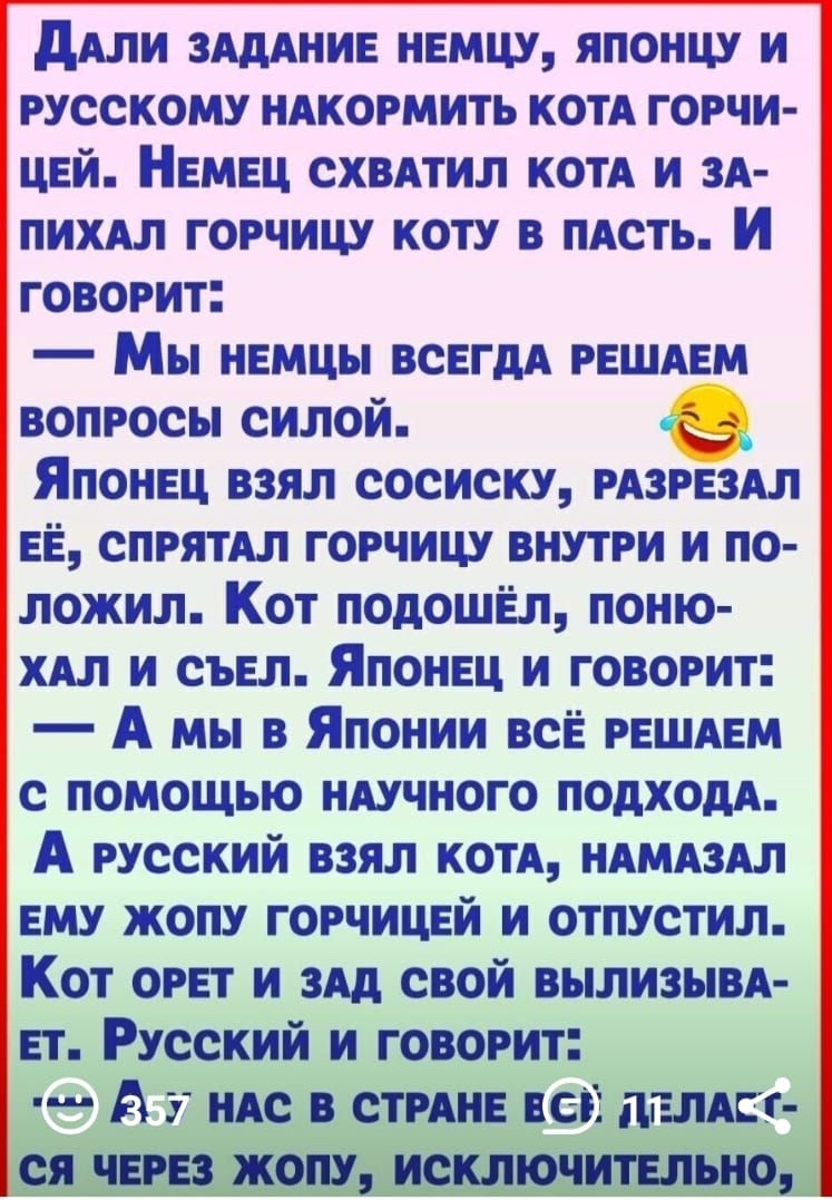 дАли ЗАДАНИЕ немцу японцу и русскому нАкормить котА горчи цвй НЕМЕЦ схвдтил коп и зд пихдл горчицу коту в пАсть И говорит Мы немцы ВСЕГДА РЕШАЕМ вопросы силой Японец взял сосиску РАЗРЕЗАЛ ЕЁ спрятАл горчицу внутри и по ложил Кот подошёл поню хял и сыгл Японвц и говорит А мы в Японии всЁ РЕШАЕМ с помощью ндучного подходя А русский взял котя ндмдздл вму жопу горчицей и отпустил Кот орет и здд свой в