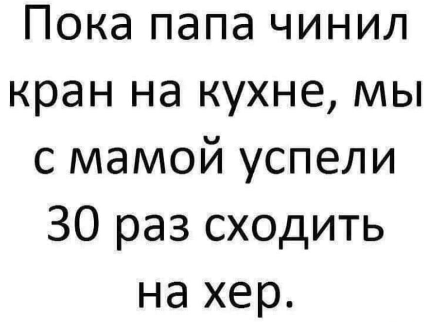 Пока папа чинил кран на кухне, мы с мамой успели 30 раз сходить на хер.