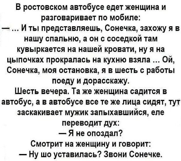 В ростовском автобусе едет женщина и разговаривает по мобиле И ты представляешь Сонечка захожу я в нашу спальню а он с соседкой там кувыркается на нашей кровати ну я на цыпочках прокралась на кухню взяла Ой Сонечка моя остановка я в шесть с работы поеду и дорасскажу Шесть вечера Та же женщина садится в автобус а в автобусе все те же лица сидят тут заскакивает мужик запыхавшийся еле переводит дух Я