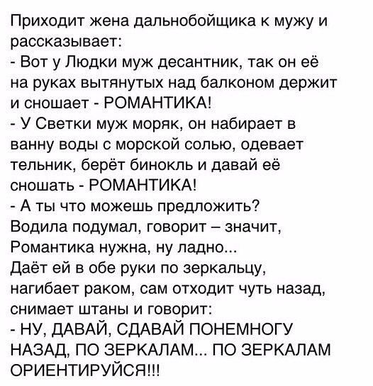 Приходит жена дапьнобойшика к мужу и рассказывает Вот у Людки муж десантник так он её на руках вытянутых над балконом держит и оношает РОМАНТИКА У Светки муж моряк он набирает ванну воды с морской солью одевает тепьнию берёт бинокль и давай её оношать РОМАНТИКА А ты что можешь предложить Водила подумал говорит значит Романтика нужна ну ладно Даёт ей в обе руки по зеркальцу нагибает раком сам отход