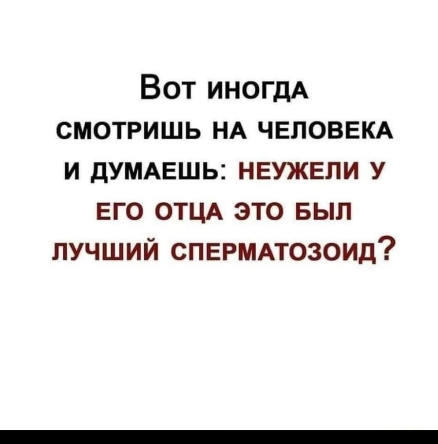 Вот ИНОГДА смотришь НА ЧЕЛОВЕКА и дУМАЕШЬ неужели у его ОТЦА это выл лучший СПЕРМАТОЗОИД