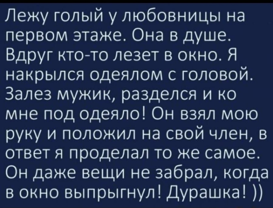 Лежу голый у любовницы на первом этаже Она в душе Вдруг ктото лезет в окно Я накрылся одеялом с головой Залез мужик разделся и ко мне под одеяло Он взял мою руку и положил на свой член в ответ я проделал то же самое Он даже вещи не забрал когда в окно выпрыгнул Дурашка