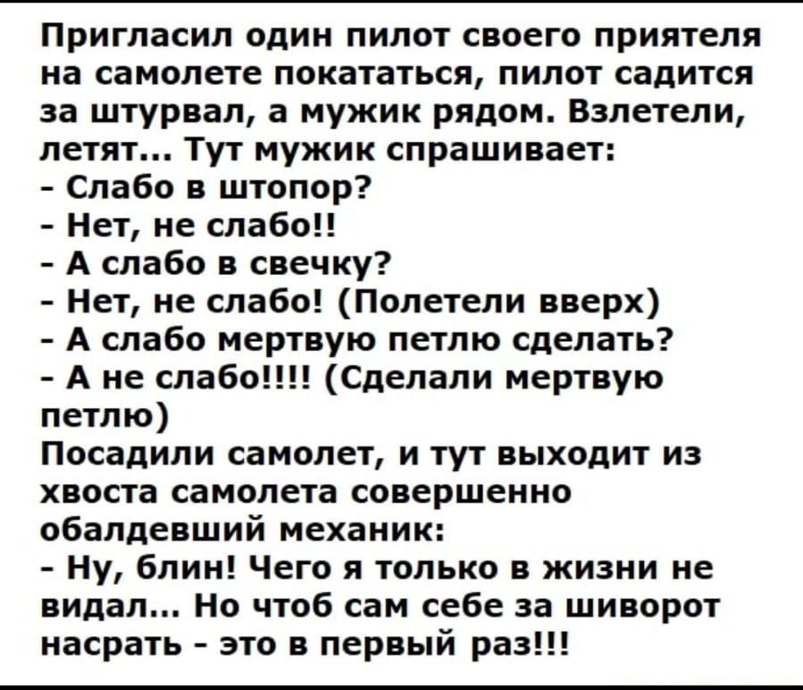 Пригласил один пилот своего приятеля на самолете покататься пилот садится за штурвал а мужик рядом Взлетели летят Тут мужик спрашивает Слабо в штопор Нет не слабо А слабо в свечку Нет не слабо Полетели вверх А слабо мертвую петлю сделать А не слабо Сделали мертвую петлю Посадили самолет и тут выходит из хвоста самолета совершенно обалдевший механик Ну блин Чего я только в жизни не видал Но чтоб са