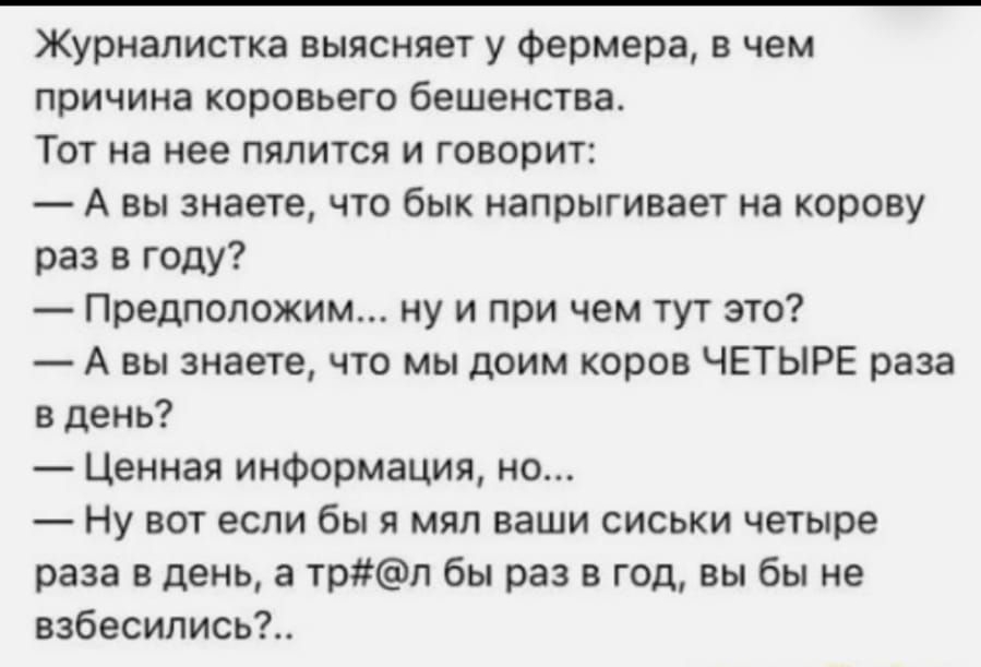 Журналистка выясняет у фермера в чем причина коровьего бешенства Тот на нее пялится и говорит А вы знаете что бык напрыгивает на корову раз в году Предположим ну и при чем тут это А вы знаете что мы доим коров ЧЕТЫРЕ раза в день Ценная информация но Ну вот если бы я мял ваши сиськи четыре раза в день а трл бы раз в год вы бы не взбесились