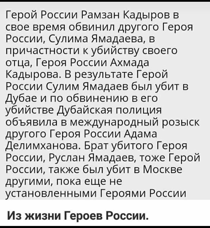 Герой России Рамзан Кадыров в свое время обвинил другого Героя России Сулима Ямадаева в причастности к убийству своего отца Героя России Ахмада Кадырова В результате Герой России Сулим Ямадаев был убит в Дубае и по обвинению в его убийстве Дубайская полиция объявила в международный розыск другого Героя России Адама Делимханова Брат убитого Героя России Руслан Ямадаев тоже Герой России также был уб