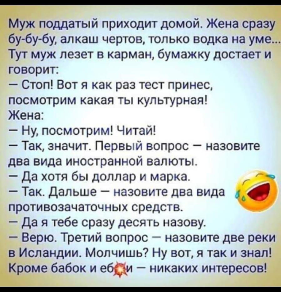 поддатый приходит домой Жена сраз удбубу алкаш чертов только водка на уме Тут муж лезет в карман бумажку достает и Говорит Стоп Вот я как раз тест принес посмотрим какая ты культурная Жена Ну посмотрим Читай Так значит Первый вопрос назовите два вида иностранной валюты Да хотя бы доллар и марка Так дальше назовите два вида противозачаточных средств да я тебе сразу десять назову Верю Третий вопрос 