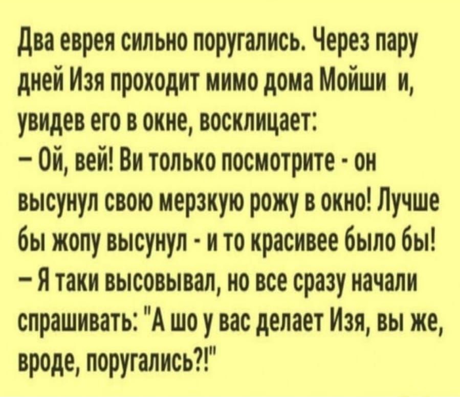два еврея сильно поругались Через пару дней Изя проходит мимо дома Мойши и увидев его в окне восклицает Ой вей Ви только посмотрите он высунул свою мерзкую рожу в окно Лучше бы жопу высунул и то красивее было бы Я таки высовывал но все сразу начали спрашивать А шоу вас делает Изя вы же вроде поругались