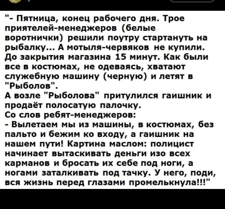 _ Пятница конец рабочего дня Трое приятелей менеджеров белые воротнички решили поутру стартануть на рыбалку А мотыля червяков не купили до закрытия магазина 15 минут Как были все в костюмах не одеваясь хватают служебную машину черную и летят в Рыболов А возле Рыболова притулился гаишник и продаёт полосатую палочку Со слов ребят менеджеров Вылетаем мы из машины в костюмах без пальто и бежим ко вход