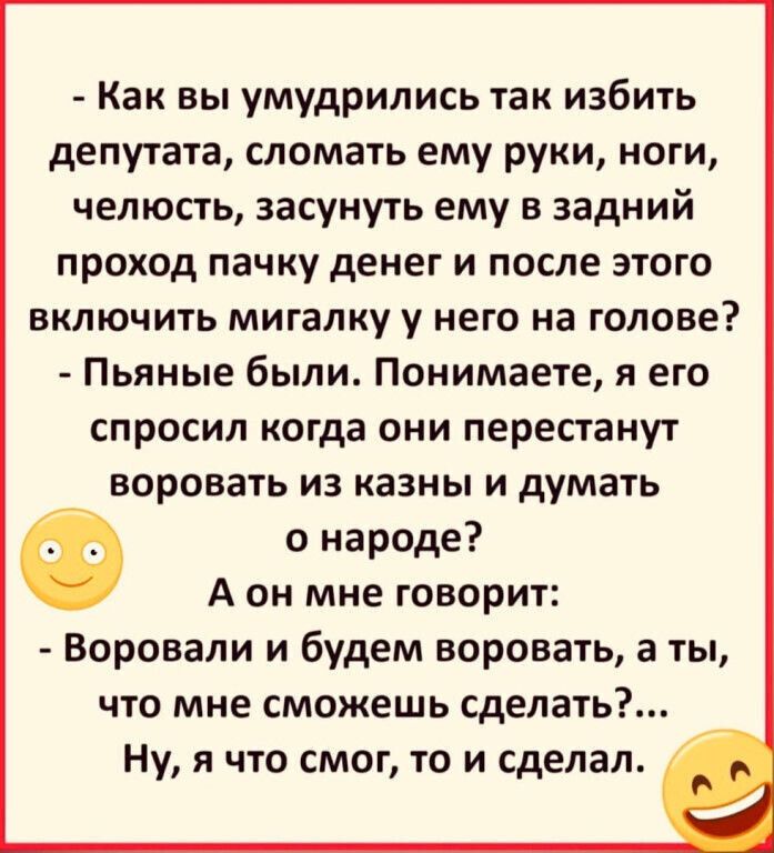 Как вы умудрились так избить депутата сломать ему руки ноги челюсть засунуть ему в задний проход пачку денег и после этого включить мигалку у него на голове Пьяные были Понимаете я его спросил когда они перестанут воровать из казны и думать о народе А он мне говорит Воровали и будем воровать а ты что мне сможешь сделать Ну я что смог то и сделал
