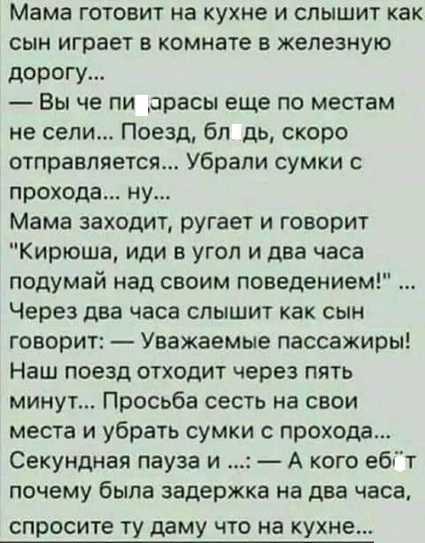 Мама готовит на кухне и слышит как сын играет в комнате в железную дорогу Вы че пи орасы еще по местам не сели Поезд бл дь скоро отправляется Убрали сумки с прохода ну Мама заходит ругает и говорит Кирюша иди в угол и два часа подумай над своим поведением Через два часа слышит как сын говорит Уважаемые пассажиры Наш поезд отходит через пять минут Просьба сесть на свои места и убрать сумки с проход