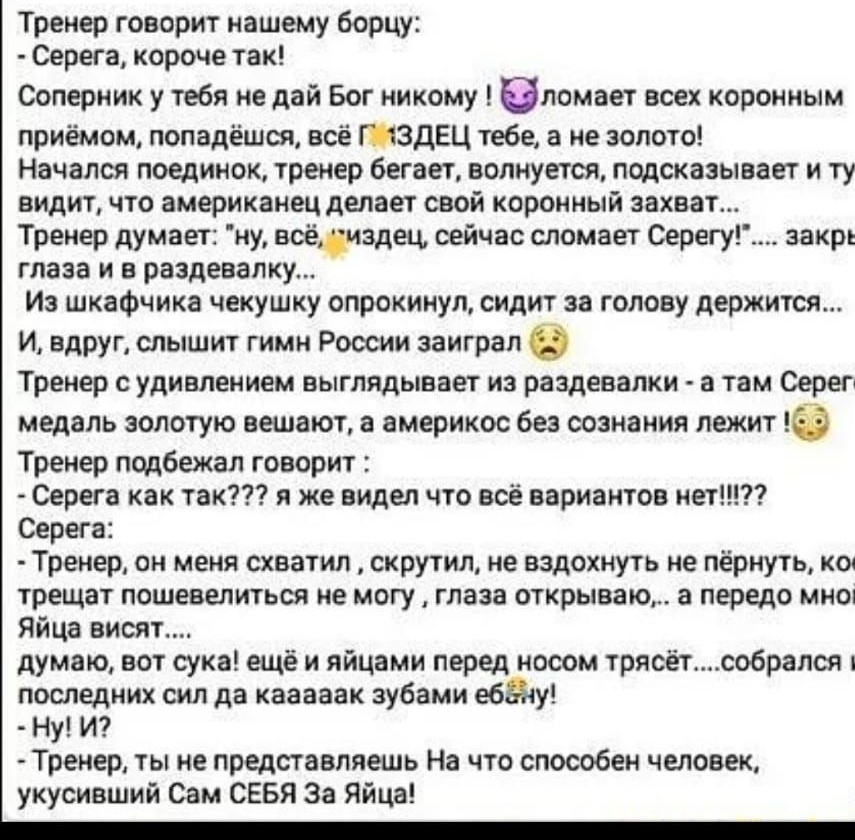 Тренер говорит нашему борцу Серега короче так Соперник у тебя не дай Бог никому ломает всех коронным приёмом попадёшся всё ГЗдЕЦ тебе а не золото Начался поединок тренер бегает волнуется подсказывает и ту видит что американец делает свой коронный захват Тренер думает ну всёиздец сейчас сломает Серегу закрь глаза и в раздевалку Из шкафчика чекушку опрокинул сидит за голову держится И вдруг слышит г