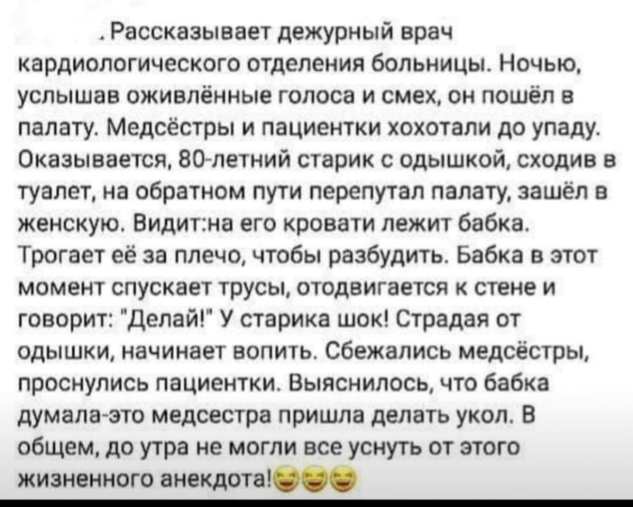 Рассказывает дежурный врач кардиологического отделения больницы Ночью услышав оживлённые голоса и смех он пошёл в палату Медсёстры и пациентки хохотали до упаду Оказывается 80летний старик с одышкой сходив туалет на обратном пути перепутал палату зашёл в женскую Видитна его кровати лежит бабка Трогает её за плечо чтобы разбудить Бабка в этот момент спускает трусы отодвигается к стене и говорит дел