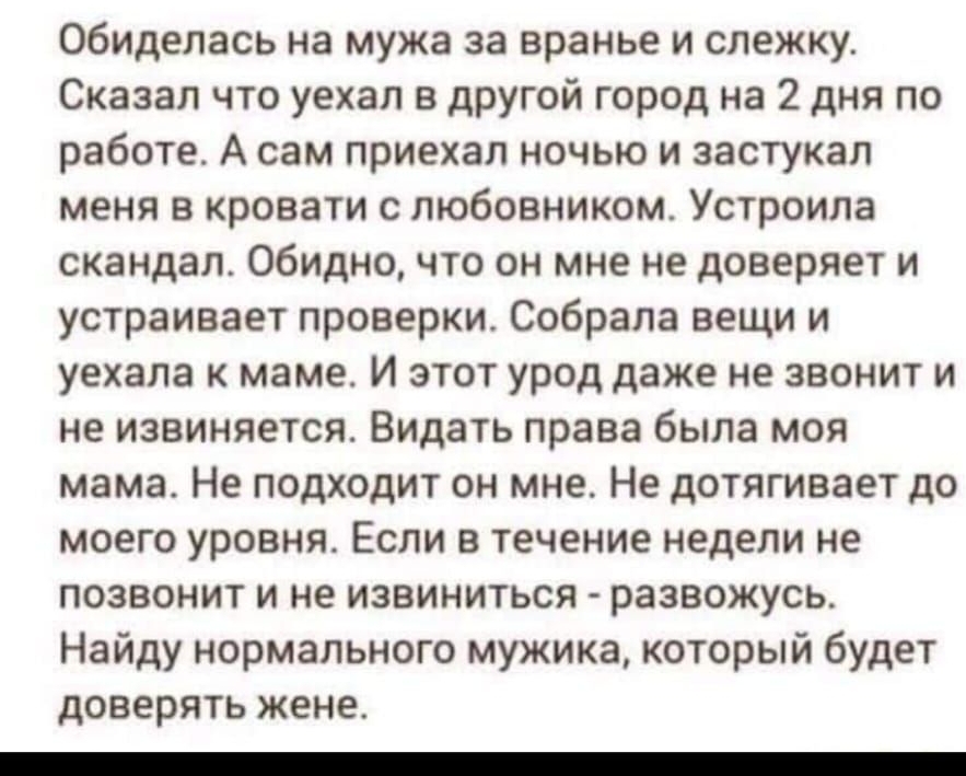 обиделась на мужа за вранье и слежку Сказал что уехал в другой город на 2 дня по работе А сам приехал ночью и застукал меня в кровати с любовником Устроила скандал Обидно что он мне не доверяет и устраивает проверки Собрала вещи и уехала к маме И этот урод даже не звонит и не извиняется Видать права была моя мама Не подходит он мне Не дотягивает до моего уровня Если в течение недели не позвонит и 