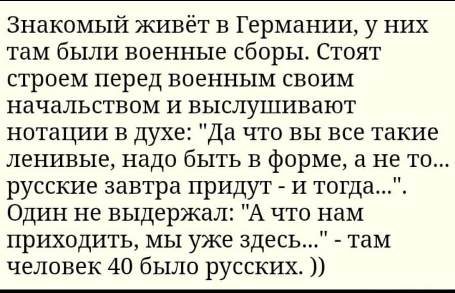Знакомый живёт в Германии у них там были военные сборы Стоят строем перед военным своим начальством и выслушивают нотации в духе Да что вы все такие ленивые надо быть в форме а не то русские завтра придут и тогда Один не выдержал А что нам приходить мы уже здесь там человек 40 было русских