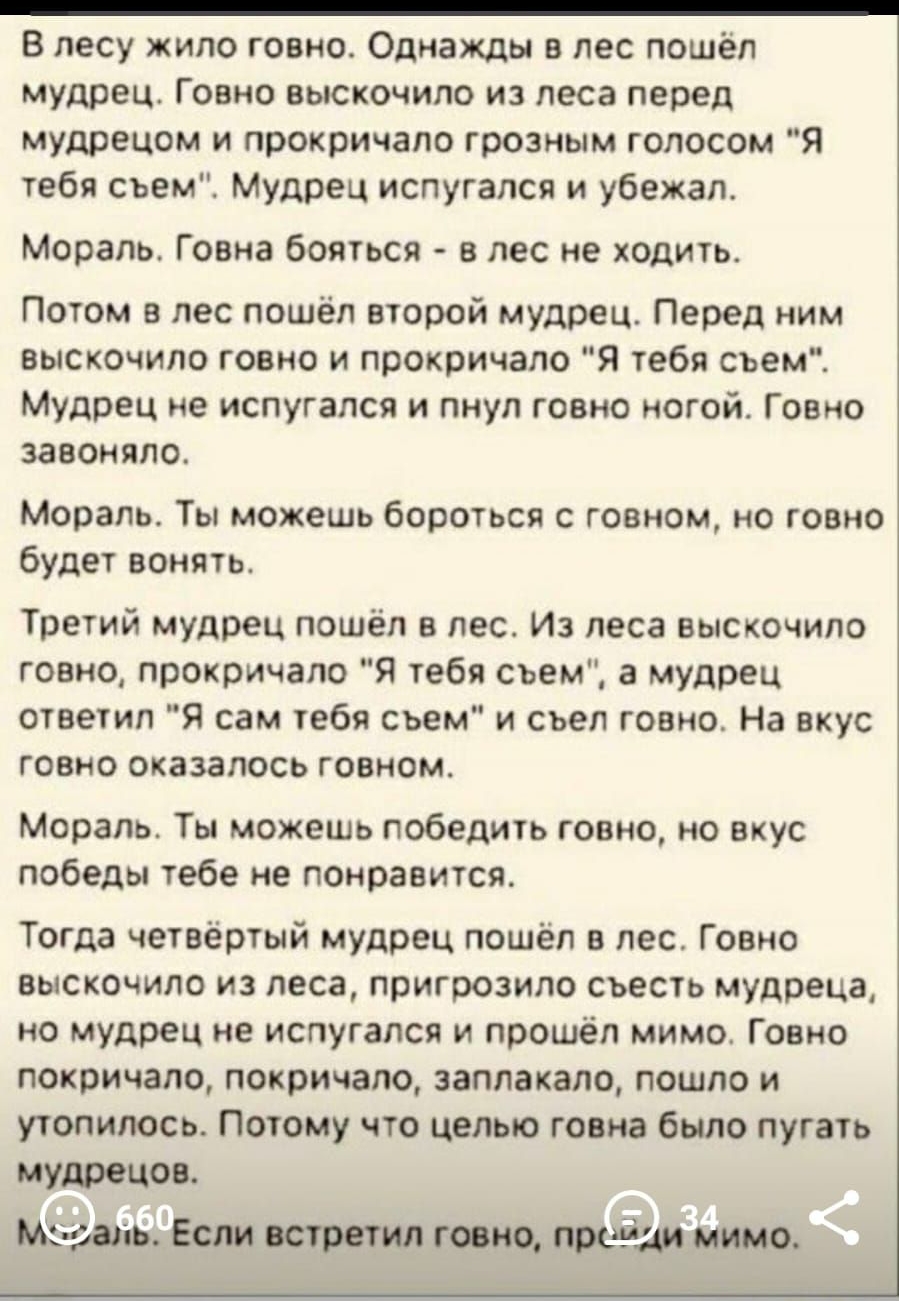 _ В лесу жило говно Однажды в лес пошёл мудрец Говно выскочило из леса перед мудрецом и прокричапо грозным голосом Я тебя съем Мудрец испугался и убежал Мораль Говна бояться в лес не ходить Потом в лес пошёл второй мудрец Перед ним выскочило говно и прокричало Я тебя съем Мудрец не испугался и пнул говно ногой Говно завоняло Мораль Ты можешь бороться с говном но говно будет вонять Третий мудрец по