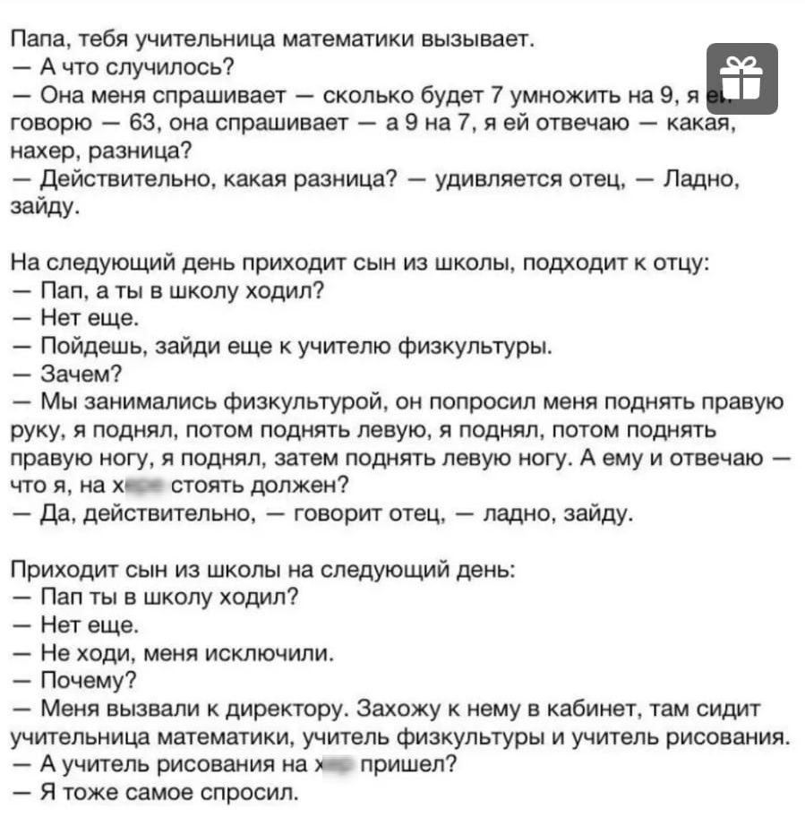 Папа тебя учительница математики вызывает А что случилось Она меня спрашивает сколько будет 7 умножить на 9 я говорю 63 она спрашивает а 9 на 7 я ей отвечаю какая нахер разница действительно какая разница удивляется отец Ладно заиду На следующий день приходит сын из школы подходит к отцу Пап а ты в школу ходил Нет еще Пойдешь зайди еще к учителю физкупьтуры Зачем Мы занимаЛИСЬ физкультурой он попр