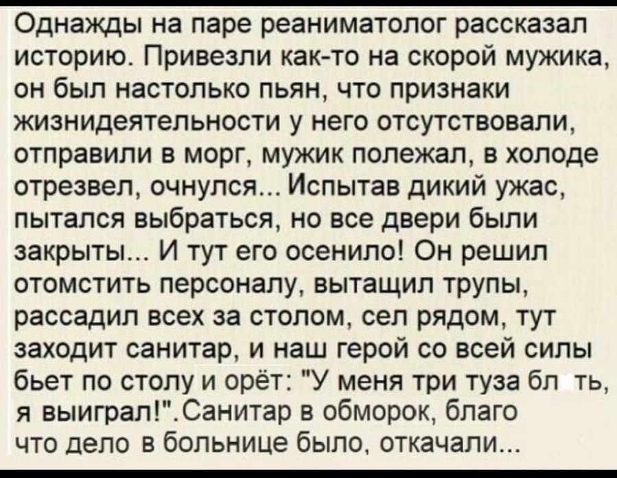 Однажды на паре реаниматолог рассказал историю Привезли как то на скорой мужика он был настолько пьян что признаки жизнидеятельности у него отсутствовали отправили в морг мужик полежал в холоде отрезвел очнулся Испытав дикий ужас пытался выбраться но все двери были закрыты И тут его осенило Он решил отомстить персоналу вытащил трупы рассадил всех за столом сел рядом тут заходит санитар и наш герой