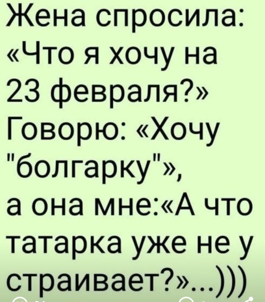 Жена спросила Что я хочу на 23 февраля Говорю Хочу болгарку а она мнеА что татарка уже не у страивает