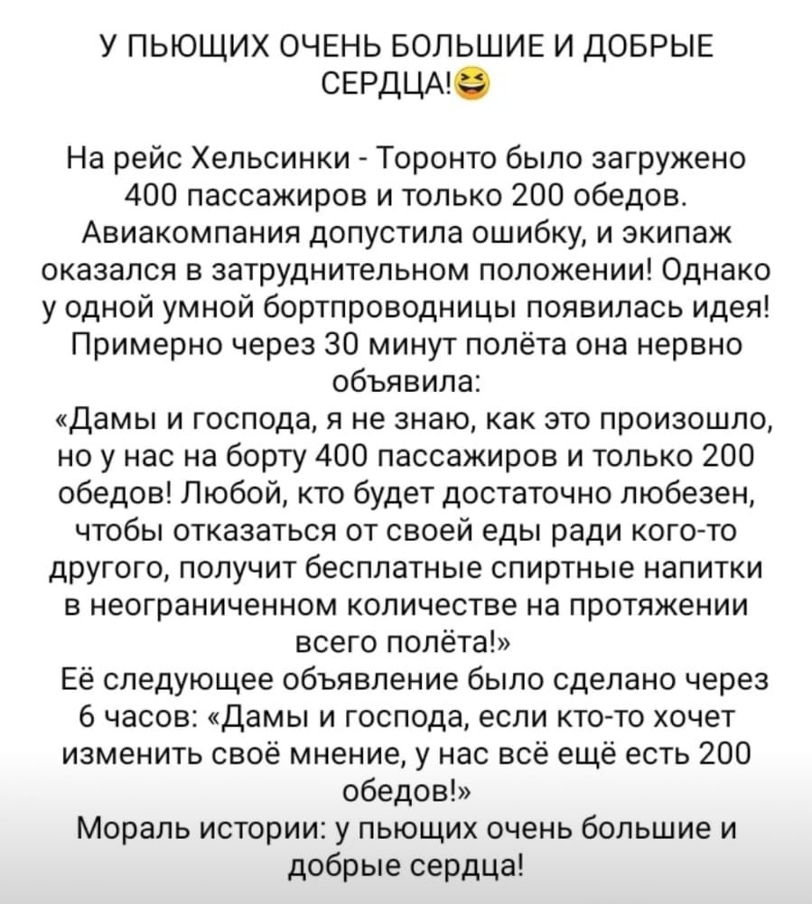 У пьющих очень большие и добрые сердцам на рейс хельсинки  торонто было загружено 400 пассажиров и только 200 обедов. Авиакомпания допустила ошибку, и экипаж оказался в затруднительном положении! Однако у одной умной бортпроводницы появилась идея! Примерно через 30 минут полёта она нервно объявила: «дамы и господа, я не знаю, как это произошло, но у нас на борту 400 пассажиров и только 200 обедов! Любой, кто будет достаточно любезен, чтобы отказаться от своей еды ради когото другого, получит бесплатные спиртные напитки в неограниченном количестве на протяжении всего полёта!» её следующее объявление было сделано через 6 часов: «дамы и господа, если ктото хочет изменить своё мнение, у нас всё ещё есть 200 обедов!» мораль истории: у пьющих очень большие и добрые сердца!
