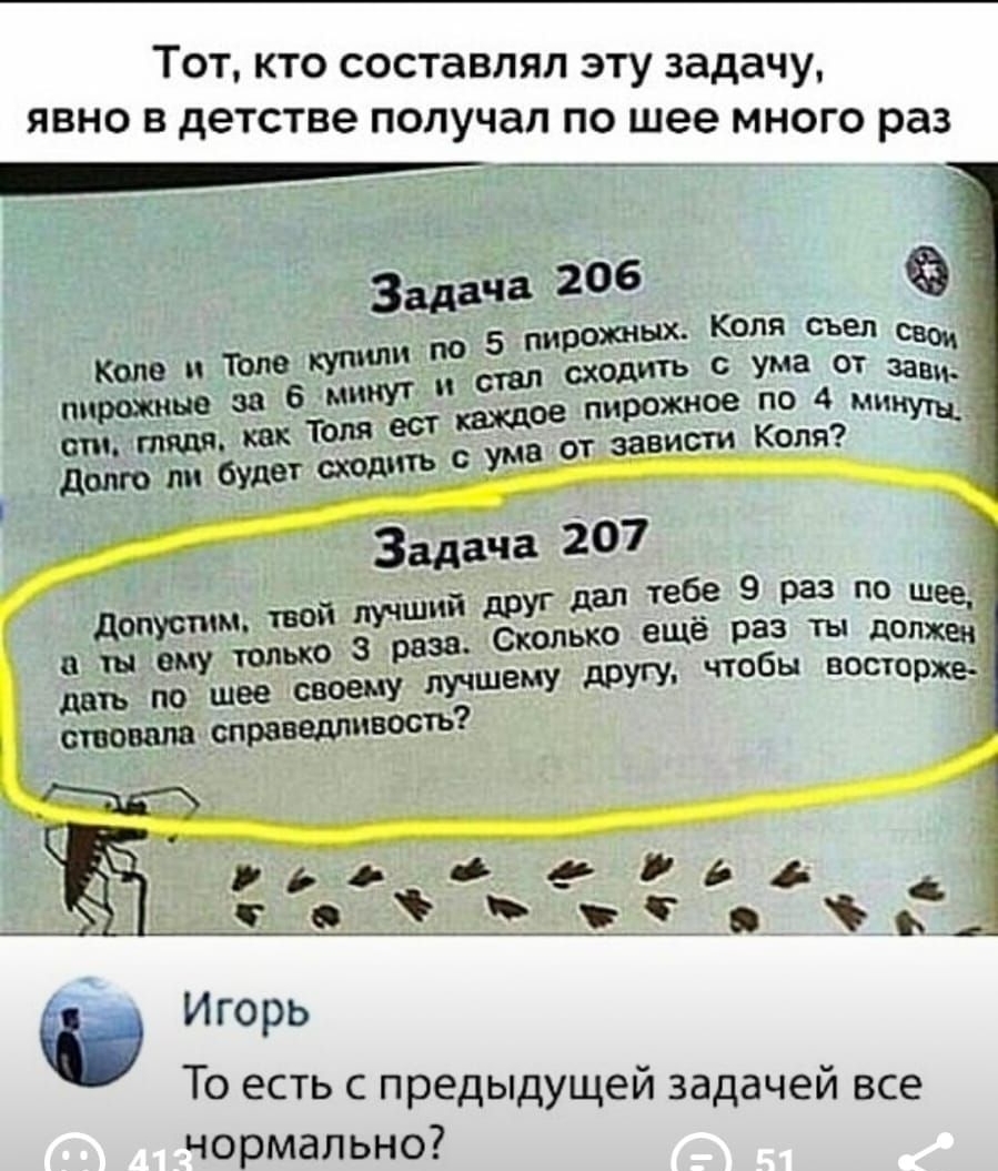 ТОТ КТО СОСТЭВЛЯЛ ЭТУ задачу ЯВНО В детстве ПОЛУЧдП ПО шее МНОГО раз 7 _по 5 пирожных КОЛЯ съел св 6 минут сходить аде зашъ пирожные 38 ест пирожнФе Кущ от тяж как ты ума 0 зависти Коля друг дал тебе 9 раз по щеед Сколыю ещё раз ты должен другу чтобы истерике допустим твой лучший в ты ему только 8 раза дать пдд шее своему лучшему ствоват справедтіВОст рдо Фейга точ__оъ Игорь То есть с предыдущей з