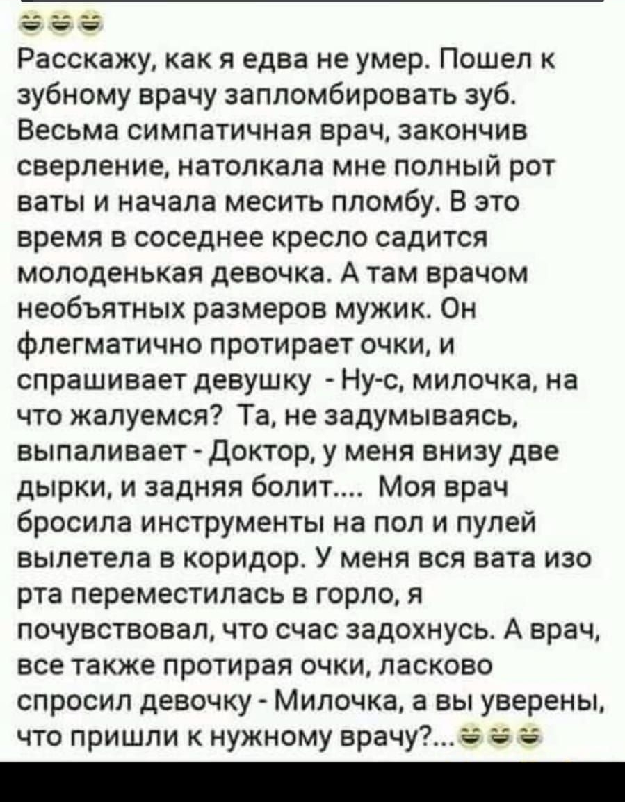 __ _ Расскажу как я едва не умер Пошел к зубному врачу запломбировать зуб Весьма симпатичная врач закончив сверление натолкала мне полный рот ваты и начала месить пломбу В это время в соседнее кресло садится молоденькая девочка А там врачом необъятных размеров мужик Он флегматично протирает очки и спрашивает девушку Нус милочка на что жалуемся Та не задумываясь выпаливает Доктор у меня внизу две д