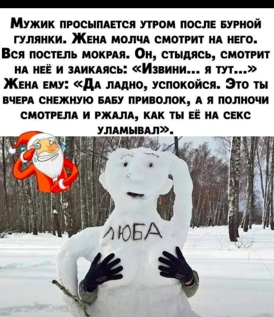 Мужик ПРОСЫПАЕТСЯ утром ПОСЛЕ БУРНОЙ гулянки ЖЕНА молчА смотрит НА НЕго Вся постЕпь мокмя ОН стыдясь смотрит НА НЕЁ и 3АИКАясь Извини я тут ЖЕНА ЕМУ дА пАдно успокойся Это ты ВЧЕРА СНЕЖНУЮ БАБУ приволок А я полночи СМОТРЕЛА и РЖАЛА КАК ты ЕЁ НА сЕкс УЛАмывАл д