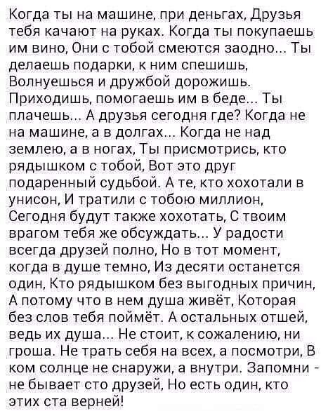 Когда ты на машине, при деньгах, друзья тебя качают на руках. Когда ты покупаешь им вино, они с тобой смеются заодно... Ты делаешь подарки, к ним спешишь, волнуешься и дружбой дорожишь. Приходишь, помогаешь им в беде... Ты плачешь... А друзья сегодня где? Когда не на машине, а в долгах... Когда не над землею, а в ногах, ты присмотрись, кто рядышком с тобой, вот это друг подаренный судьбой. А те, кто хохотали в унисон, и тратили с тобою миллион, сегодня будут также хохотать, с твоим врагом тебя же обсуждать... У радости всегда друзей полно, но в тот момент, когда в душе темно, из десяти останется один, кто рядышком без выгодных причин, а потому что в нем душа живёт, которая без слов тебя поймёт. А остальных отшей, ведь их душа... Не стоит, к сожалению, ни гроша. Не трать себя на всех, а посмотри, в ком солнце не снаружи, а внутри. Запомни  не бывает сто друзей, но есть один, кто этих ста верней!