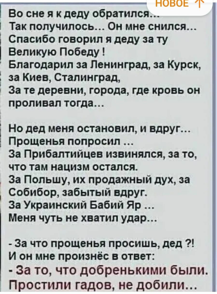 НОВОЕ Во сне я к деду обратился Так получилось Он мне снился Спасибо говорил я деду за ту Великую Победу Благодарил за Ленинград за Курск за Киев Сталинград За те деревни города где кровь он проливал тогда Но дед меня остановил и вдруг Прощенья попросил За Прибалтийцев извинился за то что там нацизм остался За Польшу их продажный дух за Собибор забытый вдруг За Украинский Бабий Яр Меня чуть не хва