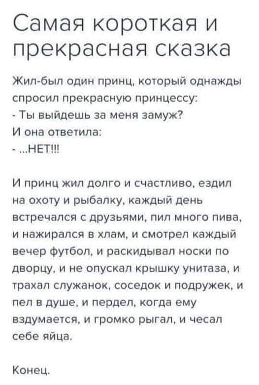 Самая короткая и прекрасная сказка Жилбыл один принц который однажды спросил прекрасную принцессу Ты выйдешь за меня замуж И она ответила НЕТ и принц жил долго и счастливо ездил на охоту и рыбалку каждый день встречался с друзьями пил много пива и нажирался в хлам и смогрел каждый вечер Футбол и рвскидывап носки по дворцу и не опускал крышку унитаза и трахал служанок соседок и подружек и пел в душ