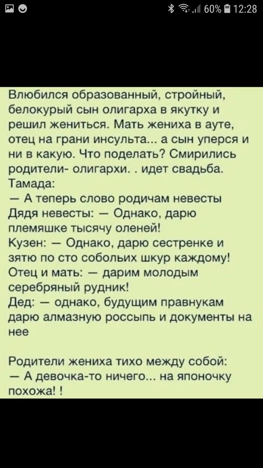 Влюбился образованный стройный белокурый сын олигарха в якутку и решил жениться Мать жениха в ауте отец на грани ИНСУПЬТЗ а СЫН уперся И ни в какую Что поделать7 Смирипись родители олигархи идет свадьба Тамада А теперь слово родичам невесты дядя невесты Однако дарю ллемяшке тысячу оленей Кузен Однако дарю сестренке и зятю по сто собольих шкур каждому Отец и матЬ дарим молодым серебряный руднИк Дед