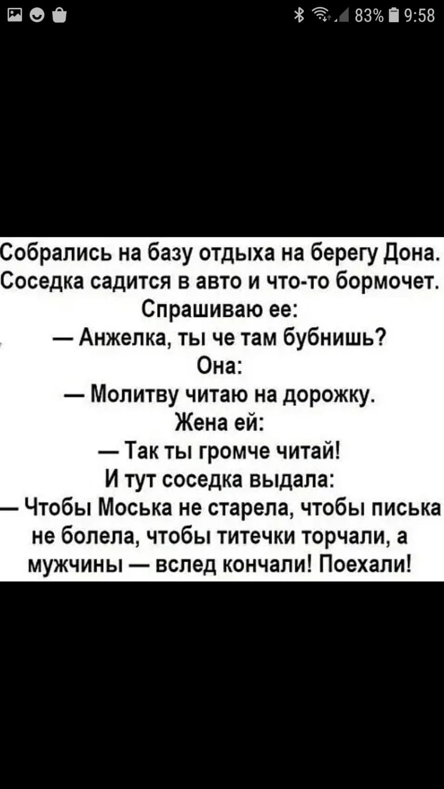 П О 83і 958 обрапись на базу отдыха на берегу Дона Соседка садится в авто и что то бормочет Спрашиваю ее Анжепка ты че там бубнишь Она Молитву читаю на дорожку Жена ей Так ты громче читай И тут соседка выдала Чтобы Моська не старела чтобы писька не болела чтобы титечки торчали а мужчины вслед кончали Поехали