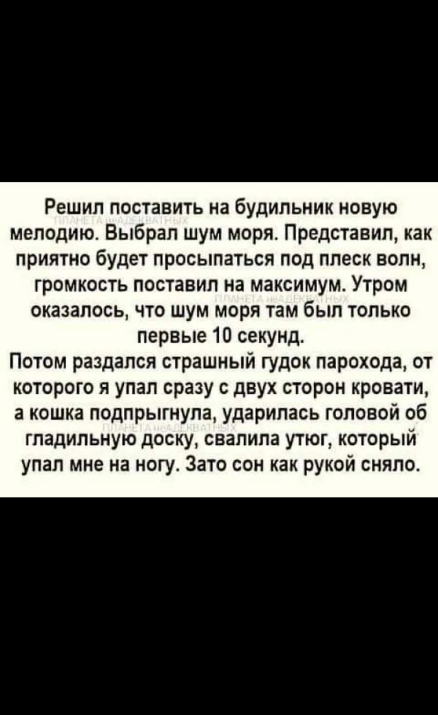 Ёе 51 41П1039 Решил поставить на будильник новую мелодию Выбрал шум моря Представил как приятно будет просыпаться под плеск волн громкость поставил на максимум Утром оказалось что шум моря там был только первые 10 секунд Потом раздался страшный гудок парохода от которого и упал сразу с двух сторон кровати 3 кошка подпрыгнула ударилась головой об гпадипьнуюдоску свалила утюг который упал мне на ног