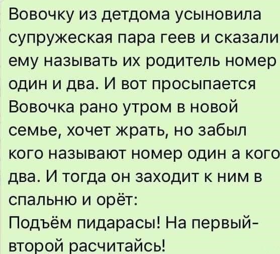 Вовочку из детдома усыновила супружеская пара геев и сказали ему называть их родитель номер один и два И вот просыпается Вовочка рано утром в новой семье хочет жрать но забыл кого называют номер один а кого два И тогда он заходит к ним в спальню и орёт Подъём пидарасы На первый второй расчитайсь