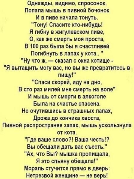 Однажды видимо спросонок Попала мышь в пивной бочонок И в пиве начала тонуть Тону Спасите ктонибудь Я гибну в жигупевском пиве О как же смерть моя проста В 100 раз была бы я счастливей Погибнуть в лапах у кота Ну что ж сказал окна котище Я вытащить могу вас но вы же превратитесь в пищу Спаси скорей иду на дно В сто раз милей мнс смерть на воле И мышь от смерти в алкоголе Была на счастье спасена Но