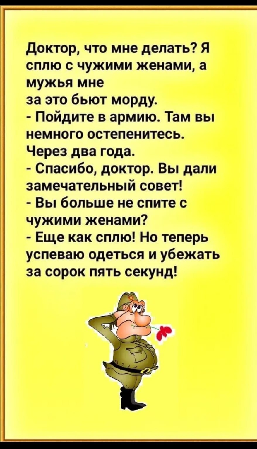 доктор что мне делать Я сплю с чужими женами а мужья мне за это бьют морду Пойдите в армию Там вы немного остепенитесь Через два года Спасибо доктор Вы дали замечательный совет Вы больше не спите с чужими женами Еще как сплю Но теперь успеваю одеться и убежать за сорок пять секунд