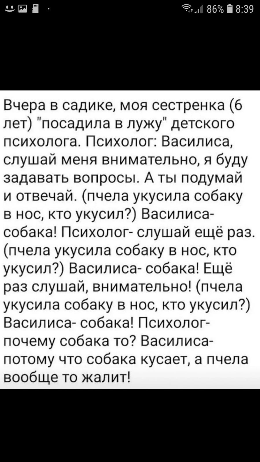 Вчера в садике моя сестренка 6 лет посадила в лужу детского психолога Психолог Василиса слушай меня внимательно я буду задавать вопросы А ты подумай и отвечай пчела укусила собаку в нос кто укусил Василиса собака Психолог слушай еще раз пчела укусила собаку в нос кто укусил Василиса собака Ещё раз слушай внимательно пчела укусила собаку в нос кто укусил Василиса собака Психолог почему собака то Ва