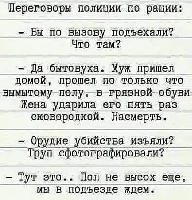 Переговоры полиции по рации Вы по вызову подъехали Что там Да бытовуха Муж пришел _ домой прошел по только что вымытому полу в грязной обуви Жена ударила его пять раз сковпрпдкой Насмертьъ Орудие убийства изъяли Труп сфотографировали Тут это Пол не высох еще мы В подъезде ждем