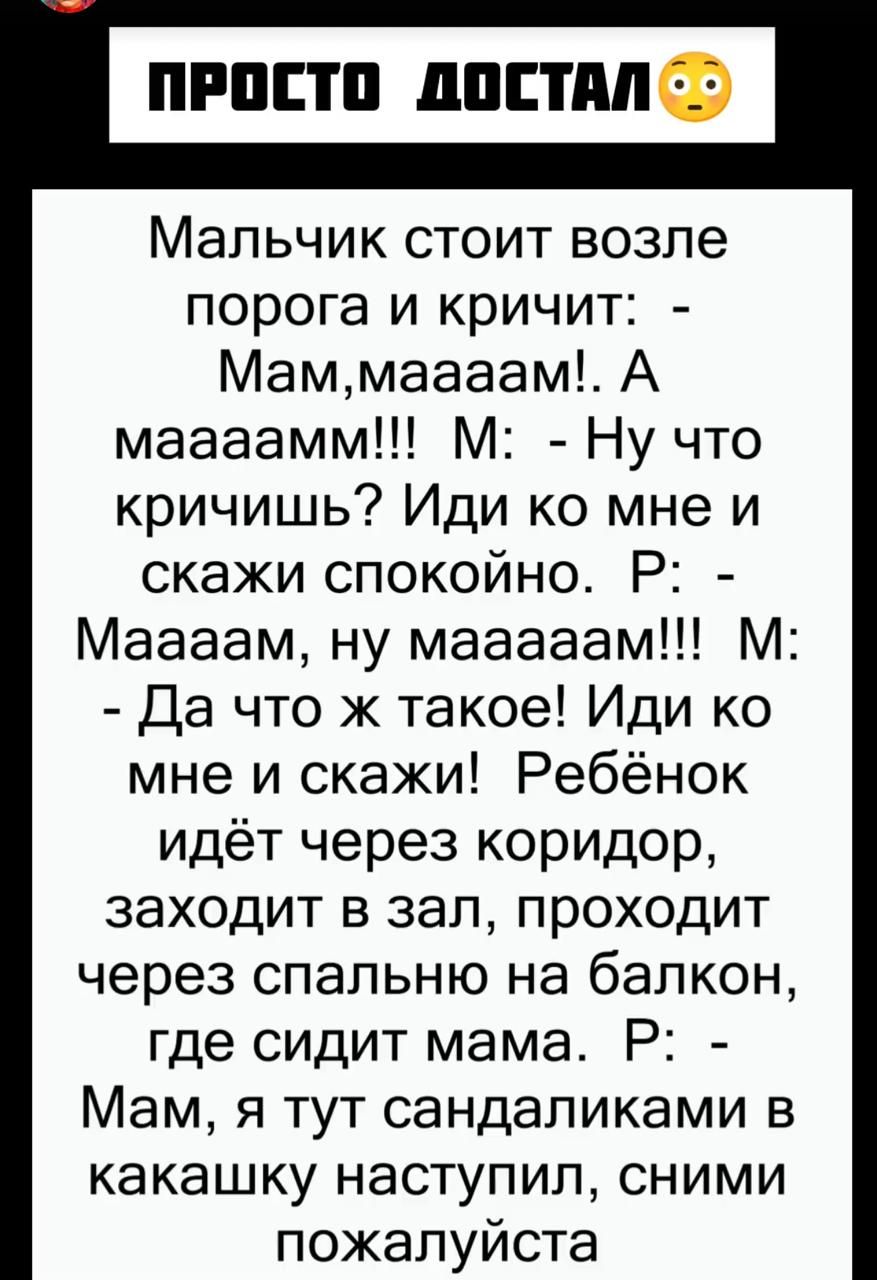 Просто достал😳

Мальчик стоит возле порога и кричит:  - Мам,мааам!. А маааамм!!! М:  - Ну что кричишь? Иди ко мне и скажи спокойно. Р:  - Маам, ну мааам!!!  М:  - Да что ж такое! Иди ко мне и скажи!  Ребёнок идёт через коридор, заходит в зал, проходит через спальню на балкон, где сидит мама.  Р:  - Мам, я тут сендаликами в каку наступил, сними пожалуйста.