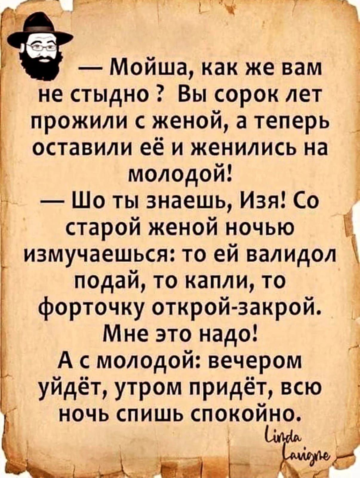 — Мойша, как же вам не стыдно? Вы сорок лет прожили с женой, а теперь оставили её и женились на молодой!
— Шо ты знаешь, Изя! Со старой женой ночью измучаетесь: то ей валидол подай, то капли, то форточку открой-закрой.
Мне это надо!
А с молодой: вечером уйдёт, утром придёт, всю ночь спишь спокойно.
Linda laione