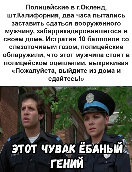 Полицейские в гОкленд штКапифорния два часа пытались заставить сдаться вооруженного мужчину забаррикадировавшегося в своем доме Истратив 10 баллонов со слезоточивым газом полицейские обнаружили что этот мужчина стоит в полицейском оцеплении выкрикивая Пожалуйста выйдите из дома и сдайтесь ЭТОТ ЧУВАК ЁБАНЫЙ ГЕНИЙ