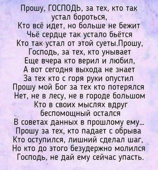 Прошу ГОСПОДЬ за тех кто так устал бороться Кто всё идет но больше не бежит Чьё сердце так устало бьётся Кто так устал от этой суетыЛрошу Господь за тех кто унывает Еще вчера кто верил и любил А вот сегодня выхода не знает За тех кто с горя руки опустил Прошу мой Бог за тех кто потерялся Нет не в лесу не в городе большом Кто в своих мыслях вдруг беспомощный остался В советах данных в прошлому ему 