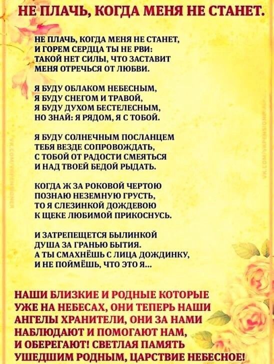 Й!гплкчьжогддйанй не станет. Не пла'бт':ппа меня не станет,  игорем сердца ты не рви:  такой нет силы, что заставит меня отречься от любви. Я буду облаком небесным, я буду снегом и травой, я буду духом бестелесным, но знай: я рядом, я с тобой. Я буду солнечным посланцем тебя везде сопровождать, стобой от радости смеяться. И надтвоей бедой рыдать. Когда ж за роковой чертою познаю неземную грусть, то я слезинкой дождевою к щеке любимой прикоснусь. Изатрепещется былинкой душа за гранью бытия.  Аты смахнёшь с лица дождинку, ине поймёшь, что это я. ,  наши близкие и родные которые  уже на небесах, они теперь наши  ангелы хранители, они за нами  наблюдают и помогают нам, и оберегают! Светлая память  ушедшим родным, царствие небесное!.