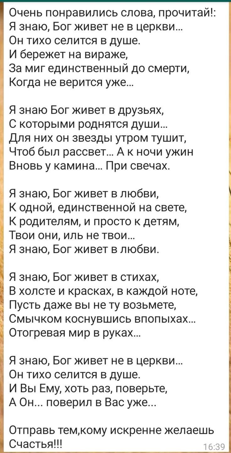 Очень понравились слова, прочитай!: я знаю, бог живет не в церкви... Он тихо селится в душе. И бережет на вираже, за миг единственный до смерти, когда не верится уже... Я знаю бог живет в друзьях, с которыми роднятся души... Для них он звезды утром тушит, чтоб был рассвет... А к ночи ужин вновь у камина... При свечах. Я знаю, бог живет в любви, к одной, единственной на свете, к родителям, и просто к детям, твои они, иль не твои... Я знаю, бог живет в любви. Я знаю, бог живет в стихах, в холсте и красках, в каждой ноте, пусть даже вы не ту возьмете, смычком коснувшись впопыхах... Отогревая мир в руках... Я знаю, бог живет не в церкви... Он тихо селится в душе. И вы ему, хоть раз, поверьте, а он... Поверил в вас уже... Отправь тем,кому искренне желаешь счастья!!! 6:39