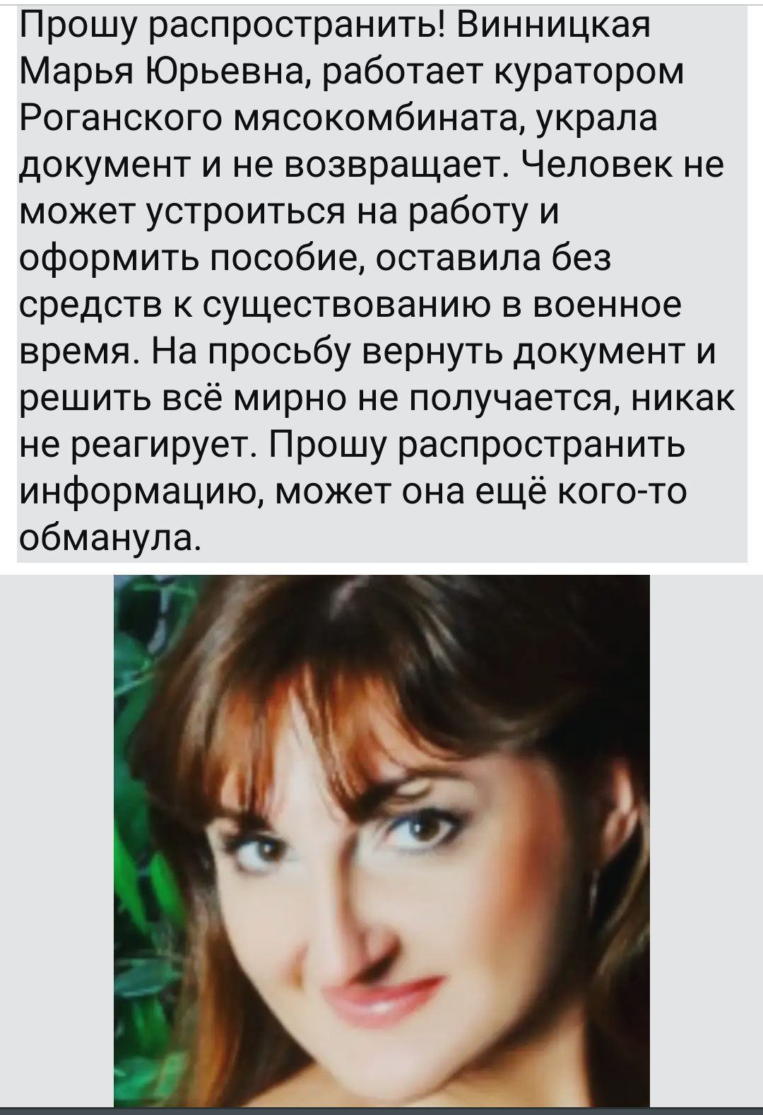 Прошу распространить Винницкая Марья Юрьевна работает куратором Роганского мясокомбината украла документ и не возвращает Человек не может устроиться на работу и оформить пособие оставила без средств к существованию в военное время На просьбу вернуть документ и решить всё мирно не получается никак не реагирует Прошу распространить информацию может она ещё кого то обманула
